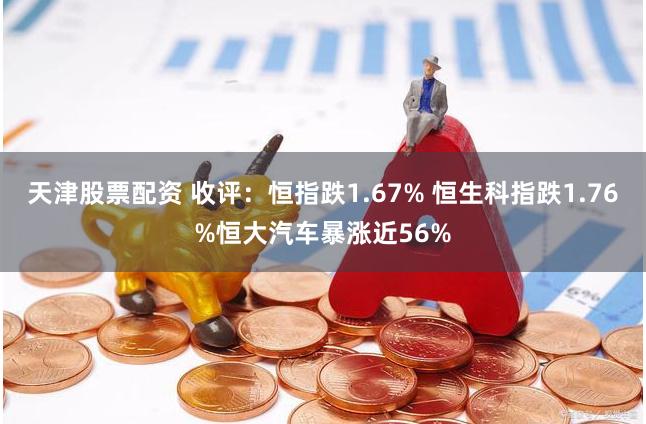 天津股票配资 收评：恒指跌1.67% 恒生科指跌1.76%恒大汽车暴涨近56%