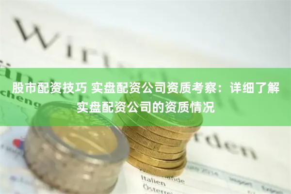 股市配资技巧 实盘配资公司资质考察:详细了解实盘配资公司的资质情况
