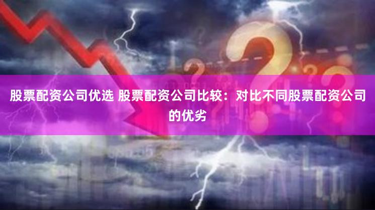 股票配资公司优选 股票配资公司比较:对比不同股票配资公司的优劣